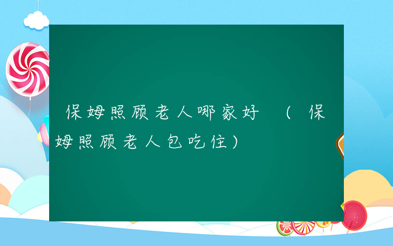保姆照顾老人哪家好 (保姆照顾老人包吃住)